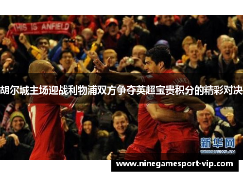 胡尔城主场迎战利物浦双方争夺英超宝贵积分的精彩对决