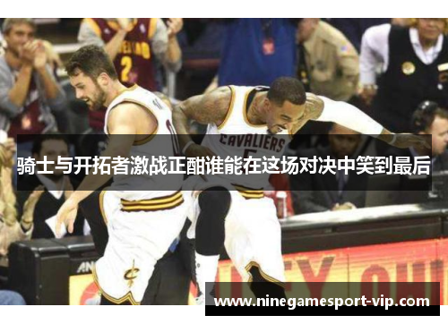 骑士与开拓者激战正酣谁能在这场对决中笑到最后